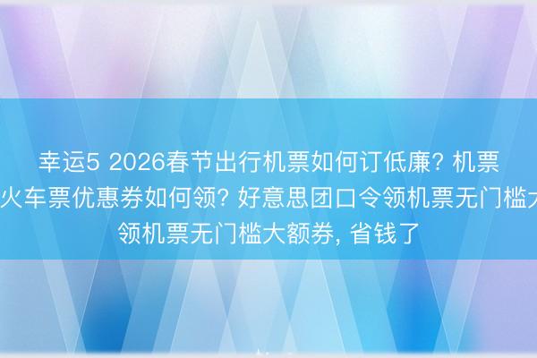 幸运5 2026春节出行机票如何订低廉? 机票动车高铁绿皮火车票优惠券如何领? 好意思团口令领机票无门槛大额券， 省钱了