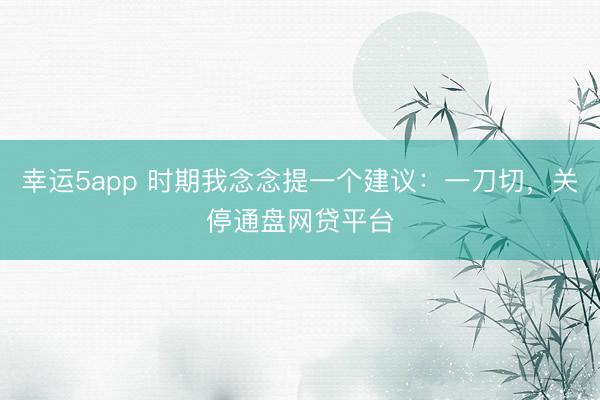 幸运5app 时期我念念提一个建议：一刀切，关停通盘网贷平台