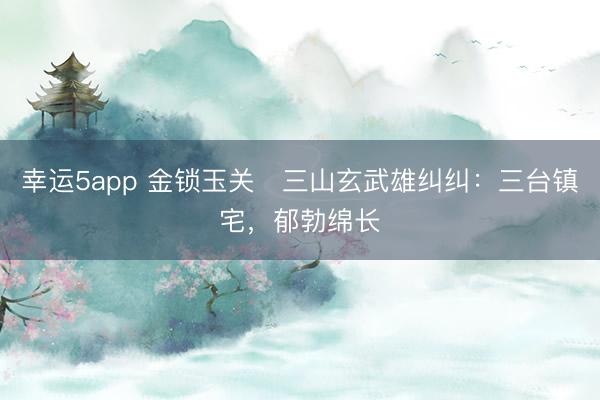 幸运5app 金锁玉关・三山玄武雄纠纠：三台镇宅，郁勃绵长