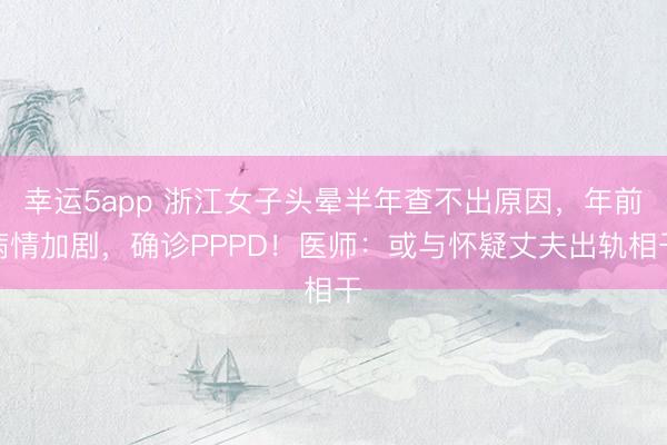 幸运5app 浙江女子头晕半年查不出原因，年前病情加剧，确诊PPPD！医师：或与怀疑丈夫出轨相干