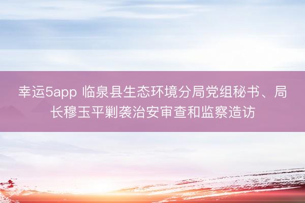 幸运5app 临泉县生态环境分局党组秘书、局长穆玉平剿袭治安审查和监察造访