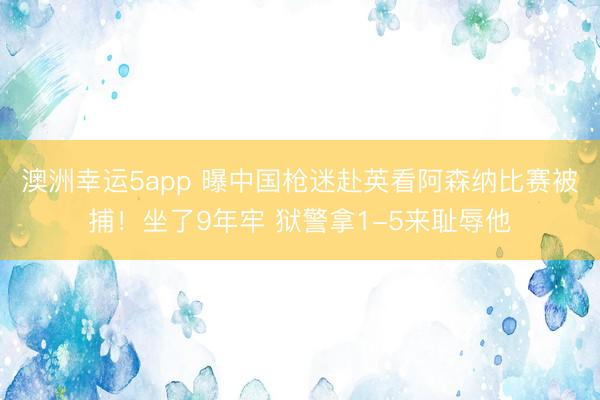 澳洲幸运5app 曝中国枪迷赴英看阿森纳比赛被捕！坐了9年牢 狱警拿1-5来耻辱他