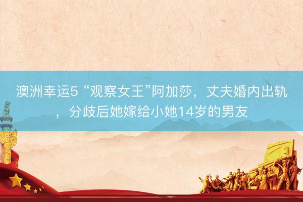 澳洲幸运5 “观察女王”阿加莎，丈夫婚内出轨，分歧后她嫁给小她14岁的男友