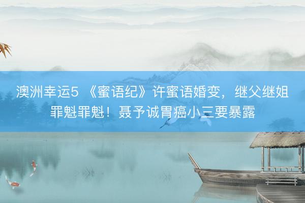 澳洲幸运5 《蜜语纪》许蜜语婚变，继父继姐罪魁罪魁！聂予诚胃癌小三要暴露