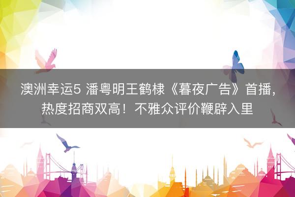 澳洲幸运5 潘粤明王鹤棣《暮夜广告》首播，热度招商双高！不雅众评价鞭辟入里