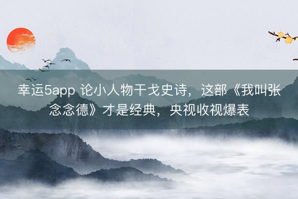 幸运5app 论小人物干戈史诗，这部《我叫张念念德》才是经典，央视收视爆表