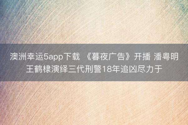 澳洲幸运5app下载 《暮夜广告》开播 潘粤明王鹤棣演绎三代刑警18年追凶尽力于