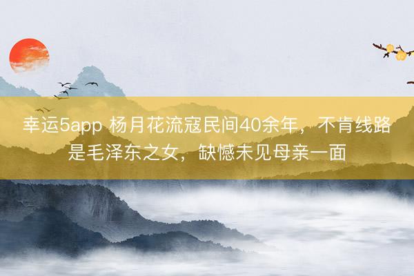 幸运5app 杨月花流寇民间40余年，不肯线路是毛泽东之女，缺憾未见母亲一面