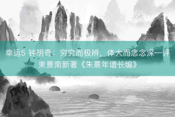 幸运5 钟明奇：穷究而极辨，体大而念念深—评束景南新著《朱熹年谱长编》