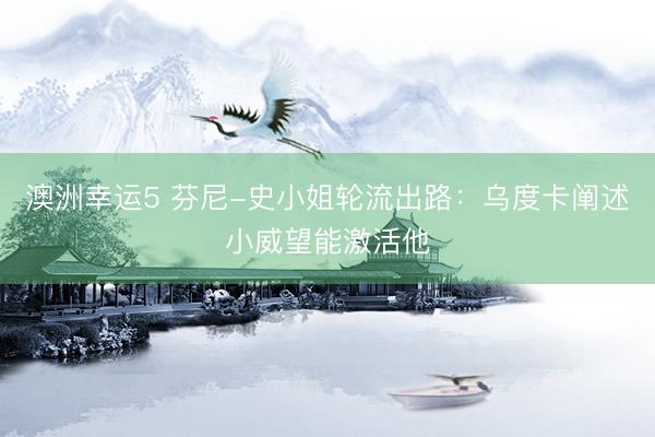 澳洲幸运5 芬尼-史小姐轮流出路：乌度卡阐述小威望能激活他