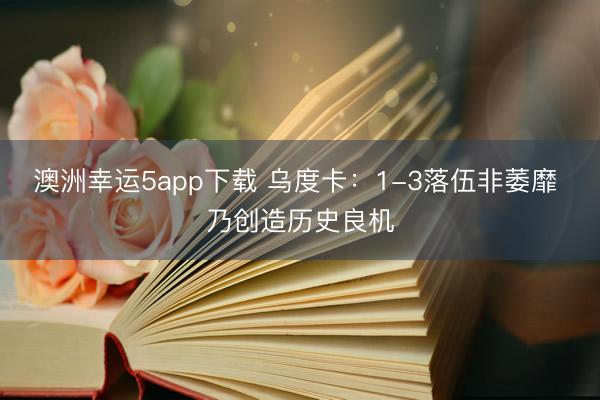 澳洲幸运5app下载 乌度卡：1-3落伍非萎靡 乃创造历史良机