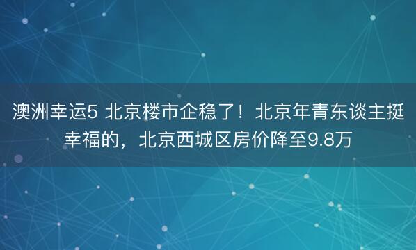澳洲幸运5 北京楼市企稳了！北京年青东谈主挺幸福的，北京西城区房价降至9.8万