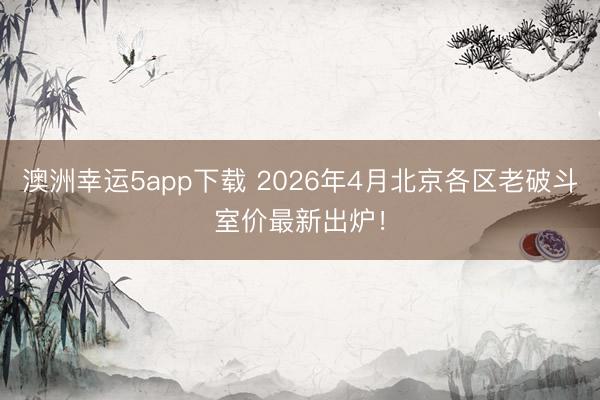 澳洲幸运5app下载 2026年4月北京各区老破斗室价最新出炉！