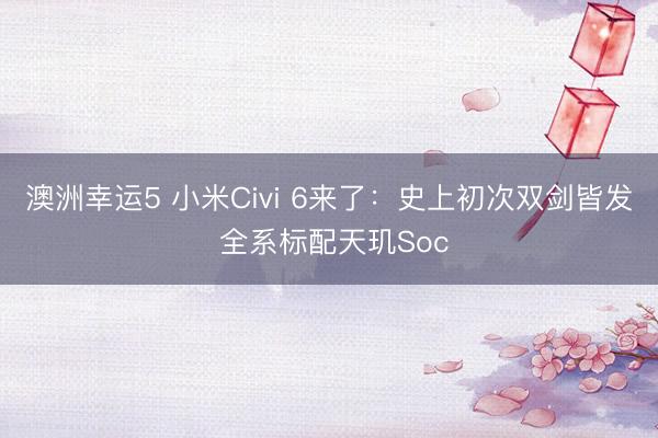 澳洲幸运5 小米Civi 6来了：史上初次双剑皆发 全系标配天玑Soc