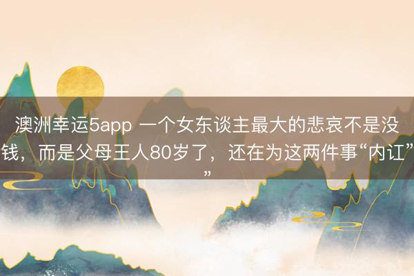 澳洲幸运5app 一个女东谈主最大的悲哀不是没钱，而是父母王人80岁了，还在为这两件事“内讧”