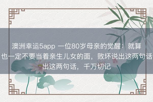 澳洲幸运5app 一位80岁母亲的觉醒：就算是亲生的，也一定不要当着亲生儿女的面，败坏说出这两句话，千万切记