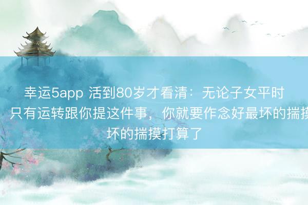 幸运5app 活到80岁才看清：无论子女平时多孝敬，只有运转跟你提这件事，你就要作念好最坏的揣摸打算了
