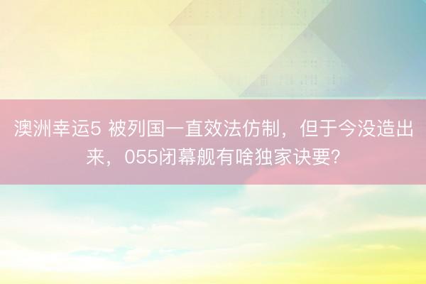 澳洲幸运5 被列国一直效法仿制，但于今没造出来，055闭幕舰有啥独家诀要？