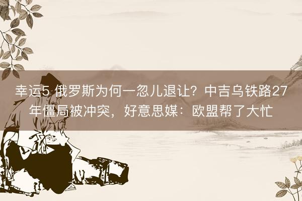 幸运5 俄罗斯为何一忽儿退让？中吉乌铁路27年僵局被冲突，好意思媒：欧盟帮了大忙