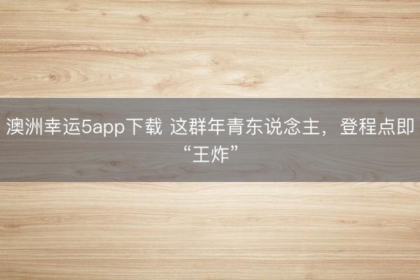 澳洲幸运5app下载 这群年青东说念主，登程点即“王炸”